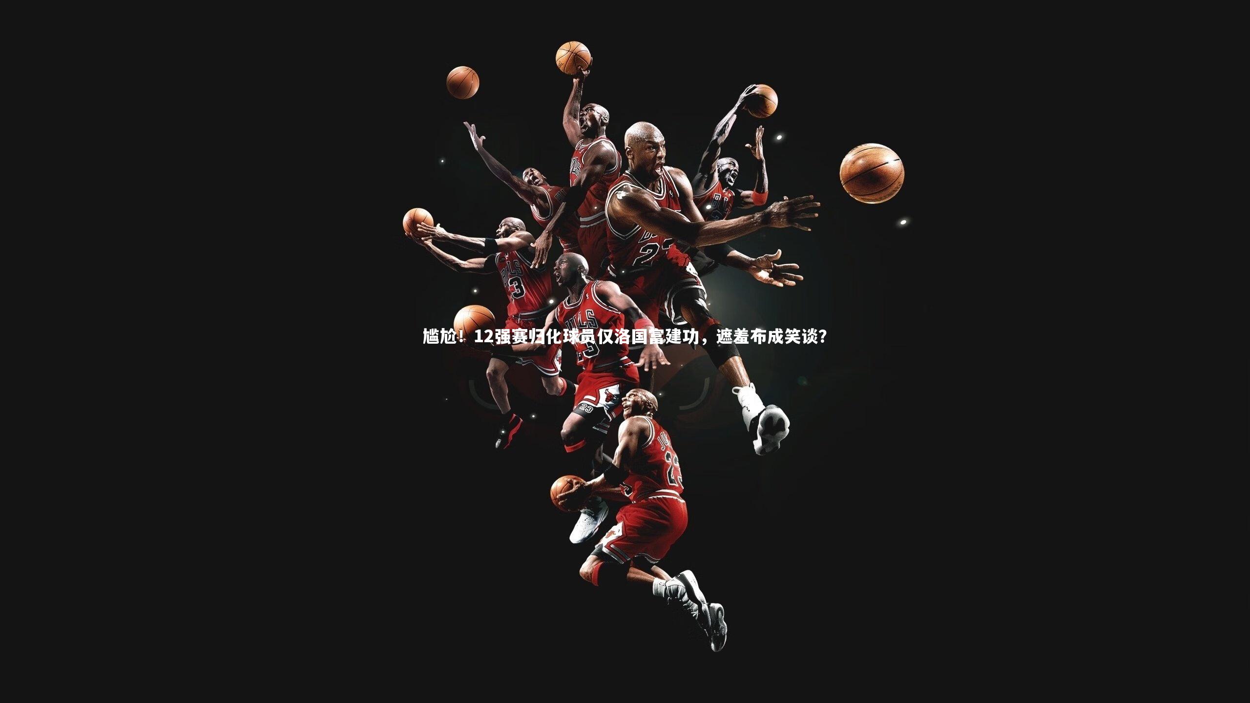 尴尬！12强赛归化球员仅洛国富建功，遮羞布成笑谈？